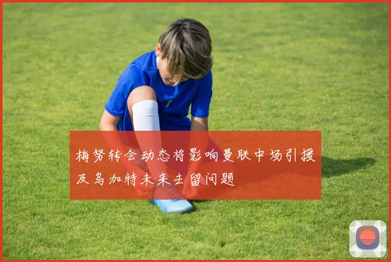 梅努转会动态将影响曼联中场引援及乌加特未来去留问题