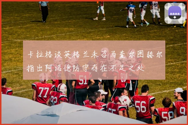 卡拉格谈英格兰未召马奎尔图赫尔指出阿诺德防守存在不足之处