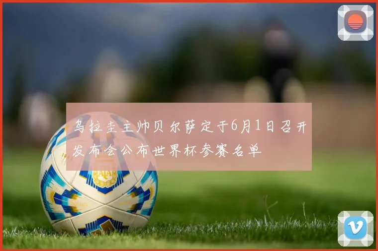 乌拉圭主帅贝尔萨定于6月1日召开发布会公布世界杯参赛名单
