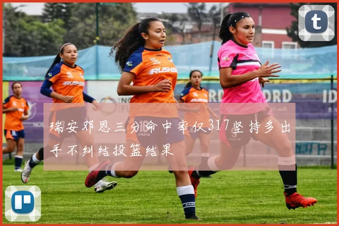 瑞安邓恩三分命中率仅317坚持多出手不纠结投篮结果
