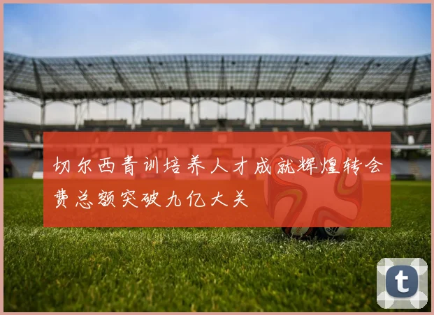 切尔西青训培养人才成就辉煌转会费总额突破九亿大关