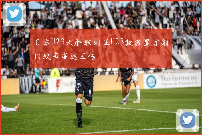 日本U23大胜叙利亚U23数据显示射门效率高达五倍