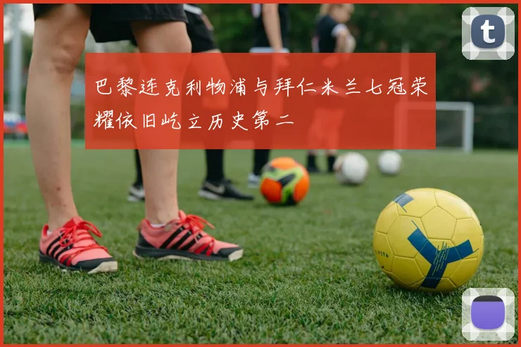 巴黎连克利物浦与拜仁米兰七冠荣耀依旧屹立历史第二