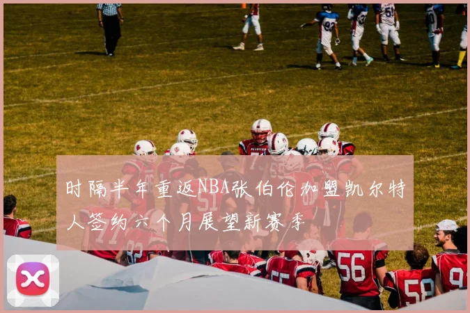 时隔半年重返NBA张伯伦加盟凯尔特人签约六个月展望新赛季