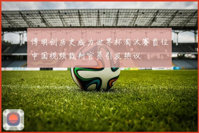 傅明创历史成为世界杯淘汰赛首位中国视频裁判官员引发热议