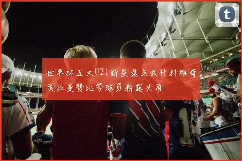 世界杯五大U21新星盘点武什科维奇莫拉曼赞比等球员崭露头角