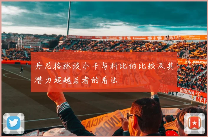 丹尼格林谈小卡与科比的比较及其潜力超越后者的看法