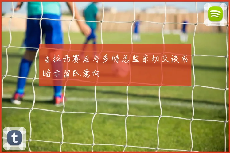 吉拉西赛后与多特总监亲切交谈或暗示留队意向