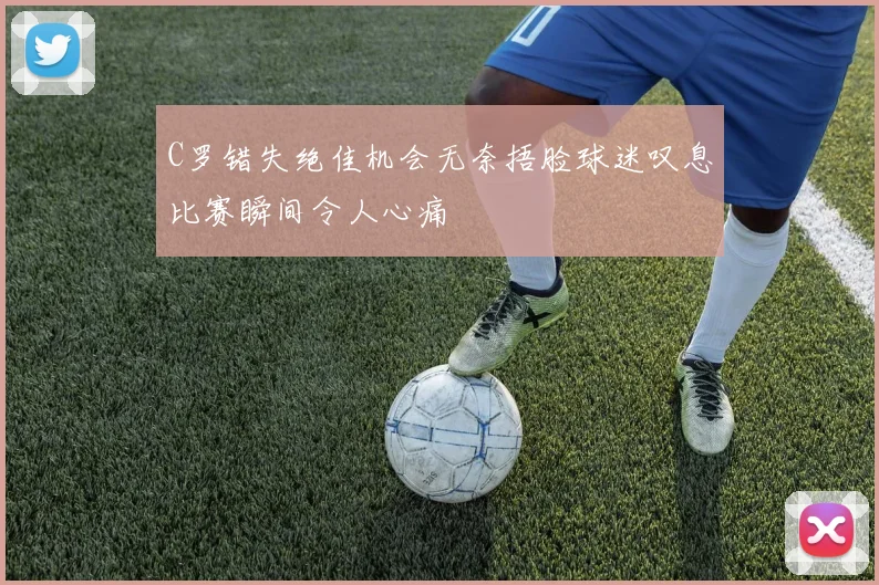 C罗错失绝佳机会无奈捂脸球迷叹息比赛瞬间令人心痛