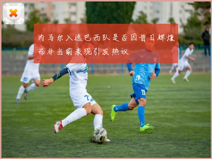内马尔入选巴西队是否因昔日辉煌而非当前表现引发热议