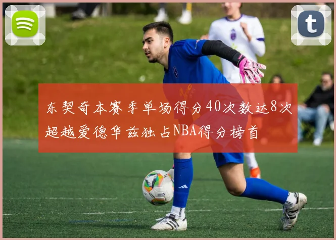 东契奇本赛季单场得分40次数达8次超越爱德华兹独占NBA得分榜首