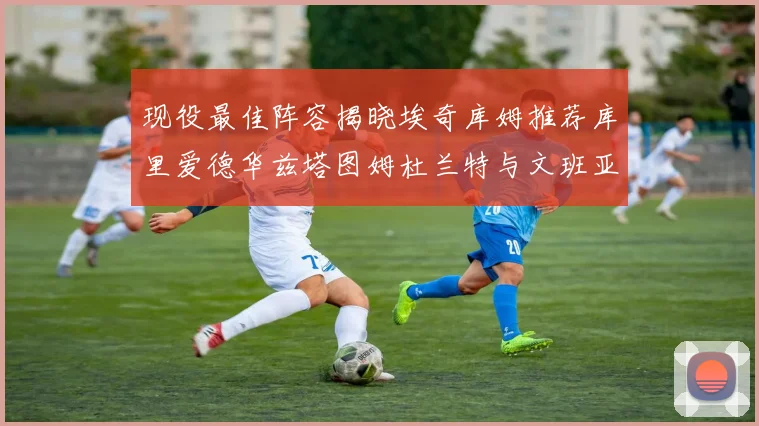现役最佳阵容揭晓埃奇库姆推荐库里爱德华兹塔图姆杜兰特与文班亚马