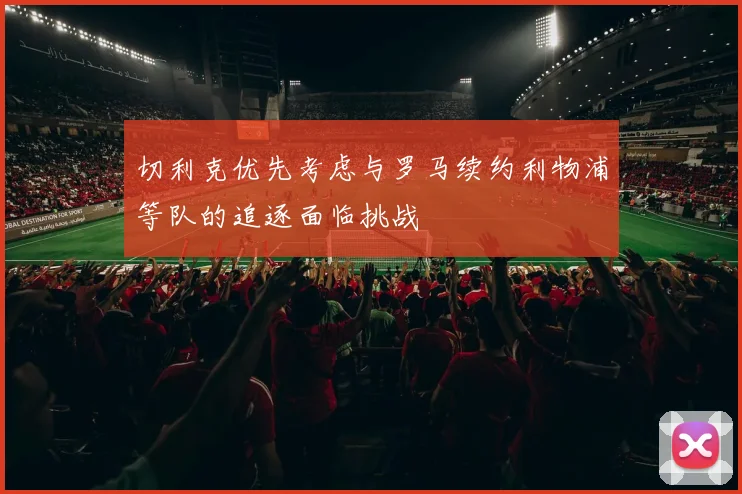 切利克优先考虑与罗马续约利物浦等队的追逐面临挑战