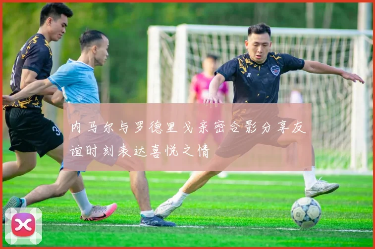 内马尔与罗德里戈亲密合影分享友谊时刻表达喜悦之情