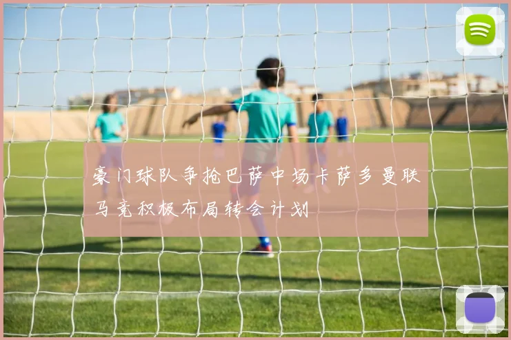 豪门球队争抢巴萨中场卡萨多曼联马竞积极布局转会计划